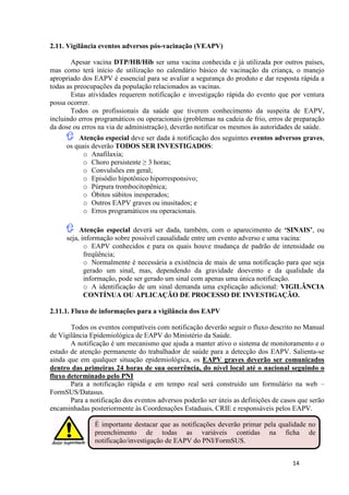2.11. Vigilância eventos adversos pós-vacinação (VEAPV)
Apesar vacina DTP/HB/Hib ser uma vacina conhecida e já utilizada por outros países,
mas como terá início de utilização no calendário básico de vacinação da criança, o manejo
apropriado dos EAPV é essencial para se avaliar a segurança do produto e dar resposta rápida a
todas as preocupações da população relacionados as vacinas.
Estas atividades requerem notificação e investigação rápida do evento que por ventura
possa ocorrer.
Todos os profissionais da saúde que tiverem conhecimento da suspeita de EAPV,
incluindo erros programáticos ou operacionais (problemas na cadeia de frio, erros de preparação
da dose ou erros na via de administração), deverão notificar os mesmos às autoridades de saúde.
Atenção especial deve ser dada à notificação dos seguintes eventos adversos graves,
os quais deverão TODOS SER INVESTIGADOS:
o Anafilaxia;
o Choro persistente ≥ 3 horas;
o Convulsões em geral;
o Episódio hipotônico hiporresponsivo;
o Púrpura trombocitopênica;
o Óbitos súbitos inesperados;
o Outros EAPV graves ou inusitados; e
o Erros programáticos ou operacionais.
Atenção especial deverá ser dada, também, com o aparecimento de ‘SINAIS’, ou
seja, informação sobre possível causalidade entre um evento adverso e uma vacina:
o EAPV conhecidos e para os quais houve mudança de padrão de intensidade ou
freqüência;
o Normalmente é necessária a existência de mais de uma notificação para que seja
gerado um sinal, mas, dependendo da gravidade doevento e da qualidade da
informação, pode ser gerado um sinal com apenas uma única notificação.
o A identificação de um sinal demanda uma explicação adicional: VIGILÂNCIA
CONTÍNUA OU APLICAÇÃO DE PROCESSO DE INVESTIGAÇÃO.
2.11.1. Fluxo de informações para a vigilância dos EAPV
Todos os eventos compatíveis com notificação deverão seguir o fluxo descrito no Manual
de Vigilância Epidemiológica de EAPV do Ministério da Saúde.
A notificação é um mecanismo que ajuda a manter ativo o sistema de monitoramento e o
estado de atenção permanente do trabalhador de saúde para a detecção dos EAPV. Salienta-se
ainda que em qualquer situação epidemiológica, os EAPV graves deverão ser comunicados
dentro das primeiras 24 horas de sua ocorrência, do nível local até o nacional seguindo o
fluxo determinado pelo PNI
Para a notificação rápida e em tempo real será construído um formulário na web –
FormSUS/Datasus.
Para a notificação dos eventos adversos poderão ser úteis as definições de casos que serão
encaminhadas posteriormente às Coordenações Estaduais, CRIE e responsáveis pelos EAPV.
É importante destacar que as notificações deverão primar pela qualidade no
preenchimento de todas as variáveis contidas na ficha de
notificação/investigação de EAPV do PNI/FormSUS.
14

 