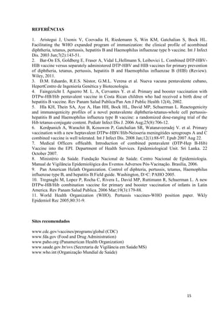 REFERÊNCIAS
1. Aristegui J, Usonis V, Coovadia H, Riedemann S, Win KM, Gatchalian S, Bock HL.
Facilitating the WHO expanded program of immunization: the clinical profile of acombined
diphtheria, tetanus, pertussis, hepatitis B and Haemophilus influenzae type b vaccine. Int J Infect
Dis. 2003 Jun;7(2):143-51.
2. Bar-On ES, Goldberg E, Fraser A, Vidal L,Hellmann S, Leibovici L. Combined DTP-HBVHIB vaccine versus separately administered DTP-HBV and HIB vaccines for primary prevention
of diphtheria, tetanus, pertussis, hepatitis B and Haemophilus influenzae B (HIB) (Review).
Wiley, 2011.
3. D.M. Eduardo, R.E.S. Néstor, G.M.L. Verena et al. Nueva vacuna pentavalente cubano,
HepertCentro de Ingeniería Genética y Biotecnologia.
4. Faingezicht I. Aguerro M. L. A, Cervantes Y. et al. Primary and booster vaccination with
DTPw-HB/Hib pentavalent vaccine in Costa Rican children who had received a birth dose of
hepatitis B vaccine. Rev Panam Salud Publica/Pan Am J Public Health 12(4), 2002.
5. Hla KH, Thein SA, Aye A, Han HH, Bock HL, David MP, Schuerman L. Reactogenicity
and immunogenicity profiles of a novel pentavalente diphtheria-tetanus-whole cell pertussishepatitis B and Haemophilus influenza type B vaccine: a randomized dose-ranging trial of the
Hib tetanus-conjugate content. Pediatr Infect Dis J. 2006 Aug;25(8):706-12.
6. Kerdpanich A, Warachit B, Kosuwon P, Gatchalian SR, Watanaveeradej V. et al. Primary
vaccination with a new heptavalent DTPw-HBV/Hib-Neisseria meningitides serogroups A and C
combined vaccine is well tolerated. Int J Infect Dis. 2008 Jan;12(1):88-97. Epub 2007 Aug 22.
7. Medical Officers ofHealth. Introduction of combined pentavalent (DTP-Hep B-Hib)
Vaccine into the EPI. Department of Health Services. Epidemiological Unit. Sri Lanka. 22
October 2007.
8. Ministério da Saúde. Fundação Nacional de Saúde. Centro Nacional de Epidemiologia.
Manual de Vigilância Epidemiológica dos Eventos Adversos Pós‐Vacinação. Brasília, 2006.
9. Pan American Helath Organization. Control of diphteria, pertussis, tetanus, Haemophilus
influenzae type B, and hepatitis B:Field guide. Washington, D>C: PAHO 2005.
10. Tregnaghi M, Lopez P, Rocha C, Rivera L, David MP, Ruttimann R, Schuerman L. A new
DTPw-HB/Hib combination vaccine for primary and booster vaccination of infants in Latin
America. Rev Panam Salud Publica. 2006 Mar;19(3):179-88.
11. World Health Organization (WHO). Pertussis vaccines-WHO position paper. Wkly
Epidemiol Rec 2005;80:31-9.

Sites recomendados
www.cdc.gov/vaccines/programs/global (CDC)
www.fda.gov (Food and Drug Administration)
www.paho.org (Panamerican Health Organization)
www.saude.gov.br/svs (Secretaria de Vigilância em Saúde/MS)
www.who.int (Organização Mundial de Saúde)

15

 