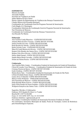 EXPEDIENTE
Ministro da Saúde
Alexandre Padilha
Secretário de Vigilância em Saúde
Jarbas Barbosa da Silva Júnior
Diretor Adjunto do Departamento de Vigilância das Doenças Transmissíveis
Cláudio Maierovitch Pessanha Henriques
Coordenadora da Coordenação Geral do Programa Nacional de Imunizações
Carla Magda A.S. Domingues
Coordenadora Substituta da Coordenação Geral do Programa Nacional de Imunizações
Nair Florentina de Menezes
Coordenador da Coordenação Geral das Doenças Transmissíveis
José Ricardo Pio Marins
Elaboração
Ana Carolina Cunha Marreiros – CGPNI/DEVEP/SVS/MS
Antonia Maria da Silva Teixeira ‐ CGPNI/ DEVEP /SVS/MS
Janilce Guedes de Lima - CGPNI/ DEVEP/SVS/MS
Karla Rosane de Alarcão - CGPNI/ DEVEP/SVS/MS
Karla Calvette Costa – CGPNI/DEVEP/SVS/MS
Mara El-Corab Moreira de Oliveira – CGPNI/ DEVEP/SVS/MS
Regina Célia Mendes dos Santos Silva ‐ CGPNI/ DEVEP/SVS/MS
Regina Célia Silva Oliveira ‐ CGPNI/ DEVEP/SVS/MS
Samia Abdul Samad ‐ CGPNI/ DEVEP/SVS/MS
Sandra Maria Deotti Carvalho ‐ CGPNI/ DEVEP/SVS/MS
Sirlene de Fátima Pereira ‐ CGPNI/ DEVEP/SVS/MS
Colaboração
Ana Catarina Melo Araújo – Coordenadora Estadual de Imunizações do Estado de Pernambuco
Clécia Di Lourdes Vecci Menezes – Coordenadora Estadual de Imunizações do Estado do Goiás
Cristiane Pereira de Barros - CGPNI/ DEVEP /SVS/MS
Gorki Grinberg - CGPNI/ DEVEP /SVS/MS
Helena Keico Sato – Coordenadora Estadual de Imunizações do Estado de São Paulo
Lilliam Elizabeth Soares Souza - CGPNI/ DEVEP/SVS/MS
Luana Alves d’Almeida- CGPNI/ DEVEP/SVS/MS
Maria Cristina Willeman – EPISUS/DEVEP/SVS/MS
Nair Florentina de Menezes - CGPNI/ DEVEP/SVS/MS
Paulo Ricardo Brites Esteves - CGPNI/ DEVEP/SVS/MS
Suely Nilsa Guedes de Sousa Esashika - CGPNI/ DEVEP/SVS/MS
Walquiria Gonçalves dos Santos Teles - CGPNI/ DEVEP/SVS/MS
Sugestões, Dúvidas e Colaborações
Endereço: SCS Quadra 04, bloco A, 4º andar
Brasília/DF. CEP 70.304-000
Fones: 61 3213-8296/ 8297. Fax: 61 3213-8385
Endereço eletrônico: cgpni@saude.gov.br
Nos estados: Coordenações Estaduais de Imunizações/Secretarias Estaduais de Saúde
Nos municípios: Secretarias Municipais de Saúde, Postos de Vacinação, Centros de Referência
para Imunobiológicos Especiais.

16

 