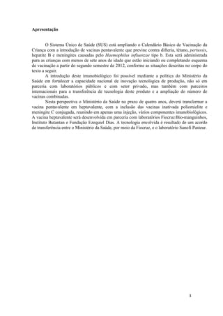 Apresentação

O Sistema Único de Saúde (SUS) está ampliando o Calendário Básico de Vacinação da
Criança com a introdução de vacinas pentavalente que previne contra difteria, tétano, pertussis,
hepatite B e meningites causadas pelo Haemophilus influenzae tipo b. Esta será administrada
para as crianças com menos de sete anos de idade que estão iniciando ou completando esquema
de vacinação a partir do segundo semestre de 2012, conforme as situações descritas no corpo do
texto a seguir.
A introdução deste imunobiológico foi possível mediante a política do Ministério da
Saúde em fortalecer a capacidade nacional de inovação tecnológica de produção, não só em
parceria com laboratórios públicos e com setor privado, mas também com parceiros
internacionais para a transferência de tecnologia deste produto e a ampliação do número de
vacinas combinadas.
Nesta perspectiva o Ministério da Saúde no prazo de quatro anos, deverá transformar a
vacina pentavalente em heptavalente, com a inclusão das vacinas inativada poliomielite e
meningite C conjugada, reunindo em apenas uma injeção, vários componentes imunobiológicos.
A vacina heptavalente será desenvolvida em parceria com laboratórios Fiocruz/Bio-manguinhos,
Instituto Butantan e Fundação Ezequiel Dias. A tecnologia envolvida é resultado de um acordo
de transferência entre o Ministério da Saúde, por meio da Fiocruz, e o laboratório Sanofi Pasteur.

3

 