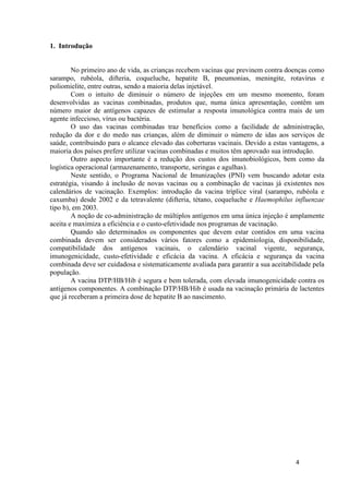 1. Introdução

No primeiro ano de vida, as crianças recebem vacinas que previnem contra doenças como
sarampo, rubéola, difteria, coqueluche, hepatite B, pneumonias, meningite, rotavírus e
poliomielite, entre outras, sendo a maioria delas injetável.
Com o intuito de diminuir o número de injeções em um mesmo momento, foram
desenvolvidas as vacinas combinadas, produtos que, numa única apresentação, contêm um
número maior de antígenos capazes de estimular a resposta imunológica contra mais de um
agente infeccioso, vírus ou bactéria.
O uso das vacinas combinadas traz benefícios como a facilidade de administração,
redução da dor e do medo nas crianças, além de diminuir o número de idas aos serviços de
saúde, contribuindo para o alcance elevado das coberturas vacinais. Devido a estas vantagens, a
maioria dos países prefere utilizar vacinas combinadas e muitos têm aprovado sua introdução.
Outro aspecto importante é a redução dos custos dos imunobiológicos, bem como da
logística operacional (armazenamento, transporte, seringas e agulhas).
Neste sentido, o Programa Nacional de Imunizações (PNI) vem buscando adotar esta
estratégia, visando à inclusão de novas vacinas ou a combinação de vacinas já existentes nos
calendários de vacinação. Exemplos: introdução da vacina tríplice viral (sarampo, rubéola e
caxumba) desde 2002 e da tetravalente (difteria, tétano, coqueluche e Haemophilus influenzae
tipo b), em 2003.
A noção de co-administração de múltiplos antígenos em uma única injeção é amplamente
aceita e maximiza a eficiência e o custo-efetividade nos programas de vacinação.
Quando são determinados os componentes que devem estar contidos em uma vacina
combinada devem ser considerados vários fatores como a epidemiologia, disponibilidade,
compatibilidade dos antígenos vacinais, o calendário vacinal vigente, segurança,
imunogenicidade, custo-efetividade e eficácia da vacina. A eficácia e segurança da vacina
combinada deve ser cuidadosa e sistematicamente avaliada para garantir a sua aceitabilidade pela
população.
A vacina DTP/HB/Hib é segura e bem tolerada, com elevada imunogenicidade contra os
antígenos componentes. A combinação DTP/HB/Hib é usada na vacinação primária de lactentes
que já receberam a primeira dose de hepatite B ao nascimento.

4

 