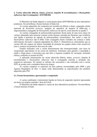 2. Vacina adsorvida difteria, tétano, pertussis, hepatite B (recombinante) e Haemophilus
influenzae tipo b (conjugada) - DTP/HB/Hib

O Ministério da Saúde adquiriu a vacina pentavalente (DTP/HB/Hib) de dois laboratórios
produtores, Novartis/Berna e Serum Institute of India Ltd.
As vacinas adquiridas são compostas por toxóides de difteria e tétano, suspensão celular
inativada de Bordetella pertussis, antígeno de superfície de hepatite B (HBs-Ag), e
oligossacarídeos conjugados de Haemophilus influenzae do tipo b), como descrito no quadro 1.
As vacinas conjugadas de polissacarídeos-proteínas fazem parte de uma nova classe de
vacinas, planejadas para imunizar crianças contra doenças causadas por bactérias cuja virulência
está ligada à presença de cápsula de polissacarídeos extracelulares. Isto inclui a cepa de
Haemophilus influenzae tipo b (Hib). Estes conjugados foram avaliados em crianças e todos
efetivamente elevaram a resposta dependente da célula T. Demonstrou-se clinicamente que as
vacinas Hib são capazes de induzir imunidade de proteção nos grupos etários mais suscetíveis
(isto é, crianças nos primeiros dois anos de vida).
Estudos realizados com a vacina demonstraram alta imunogenicidade, com taxas de
soroproteção equivalentes às da vacina de referência. Entretanto, para garantir a imunidade a
médio e longo prazo, é necessário que seja feito o esquema completo de vacinação, incluindo
reforço, conforme as normas do PNI.
A aplicação intramuscular da vacina adsorvida difteria, tétano, pertussis, hepatite B
(recombinante) e Haemophilus influenzae tipo b (conjugada) estimula a produção dos
respectivos anticorpos. No entanto os reforços são necessários e são realizados com a vacina
DTP, de acordo com o calendário básico da criança.
As vacinas cumprem os requisitos de boas práticas recomendados pela OMS e pela
Agencia Reguladora do País. A seguir serão demonstradas as especificações dos produtos
adquiridos pelo PNI.
2.1. Forma farmacêutica, apresentação e composição
A vacina combinada é inteiramente líquida na forma de suspensão injetável apresentada
em frasco ou ampola contendo 1 dose de 0,5mL.
O Ministério da Saúde adquiriu a vacina de dois laboratórios produtores: Novartis/Berna
e Serum Institute of India.

5

 