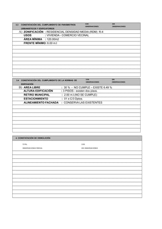 3.3 CONSTATACIÓN DEL CUMPLIMIENTO DE PARÁMETROS
CON SIN
URBANISTICOS Y EDIFICATORIOS
OBSERVACIONES OBSERVACIONES
A) ZONIFICACIÓN : RESIDENCIAL DENSIDAD MEDIA (RDM) R-4
USOS : VIVIENDA - COMERCIO VECINAL
ÁREA MÍNIMA : 120.00m2
FRENTE MÍNIMO: 6.00 m.l
3.4 CONSTATACIÓN DEL CUMPLIMIENTO DE LA NORMAS DE
CON SIN
EDIFICACIÓN
OBSERVACIONES OBSERVACIONES
B) AREA LIBRE : 30 % - NO CUMPLE – EXISTE 6.49 %
ALTURA EDIFICACIÓN : 3 PISOS - existen dos pisos.
RETIRO MUNICIPAL : 2.00 m.l.(NO SE CUMPLE)
ESTACIONMIENTO : 01 x C/3 Dptos.
ALINEAMIENTO FACHADA : CONSERVA LAS EXISTENTES
4. CONSTATACIÓN DE DEMOLICIÓN
TOTAL CON
OBSERVACIONES PARCIAL SIN OBSERVACIONES
 