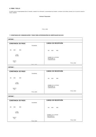 6. FIRMA Y SELLO
El suscrito asume la responsabilidad sobre la veracidad y exactitud de la información y documentación que presento, consciente de los efectos previstos por la Ley para los casos de
fraude o falsedad.
Verificador Responsable
Firma y Sello
7. CONSTANCIA DE COMUNICACIÓN Y PAGO PARA INTERVENCIÓN DE VERIFICADOR AD-HOC
ENTIDAD :
CONSTANCIA DE PAGO
TESORERÍA
DÍA MES AÑO
Nº DE
RECIBO
MONTO
(S/.)
Firma y Sello
CARGO DE RECEPCIÓN
DÍA MES AÑO
NOMBRE DE LA OFICINA
QUE RECIBE LA
COMUNICACION
Firma y Sello
ENTIDAD :
CONSTANCIA DE PAGO
TESORERÍA
DÍA MES AÑO
Nº DE
RECIBO
MONTO
(S/.)
Firma y Sello
CARGO DE RECEPCIÓN
DÍA MES AÑO
NOMBRE DE LA OFICINA
QUE RECIBE LA
COMUNICACION
Firma y Sello
ENTIDAD :
CONSTANCIA DE PAGO
TESORERÍA
DÍA MES AÑO
Nº DE
RECIBO
MONTO
(S/.)
Firma y Sello
CARGO DE RECEPCIÓN
DÍA MES AÑO
NOMBRE DE LA OFICINA
QUE RECIBE LA
COMUNICACION
Firma y Sello
 