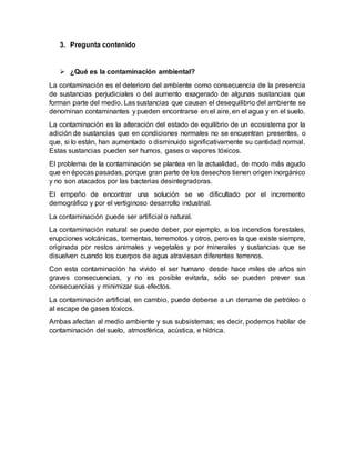3. Pregunta contenido
 ¿Qué es la contaminación ambiental?
La contaminación es el deterioro del ambiente como consecuencia de la presencia
de sustancias perjudiciales o del aumento exagerado de algunas sustancias que
forman parte del medio. Las sustancias que causan el desequilibrio del ambiente se
denominan contaminantes y pueden encontrarse en el aire, en el agua y en el suelo.
La contaminación es la alteración del estado de equilibrio de un ecosistema por la
adición de sustancias que en condiciones normales no se encuentran presentes, o
que, si lo están, han aumentado o disminuido significativamente su cantidad normal.
Estas sustancias pueden ser humos, gases o vapores tóxicos.
El problema de la contaminación se plantea en la actualidad, de modo más agudo
que en épocas pasadas, porque gran parte de los desechos tienen origen inorgánico
y no son atacados por las bacterias desintegradoras.
El empeño de encontrar una solución se ve dificultado por el incremento
demográfico y por el vertiginoso desarrollo industrial.
La contaminación puede ser artificial o natural.
La contaminación natural se puede deber, por ejemplo, a los incendios forestales,
erupciones volcánicas, tormentas, terremotos y otros, pero es la que existe siempre,
originada por restos animales y vegetales y por minerales y sustancias que se
disuelven cuando los cuerpos de agua atraviesan diferentes terrenos.
Con esta contaminación ha vivido el ser humano desde hace miles de años sin
graves consecuencias, y no es posible evitarla, sólo se pueden prever sus
consecuencias y minimizar sus efectos.
La contaminación artificial, en cambio, puede deberse a un derrame de petróleo o
al escape de gases tóxicos.
Ambas afectan al medio ambiente y sus subsistemas; es decir, podemos hablar de
contaminación del suelo, atmosférica, acústica, e hídrica.
 