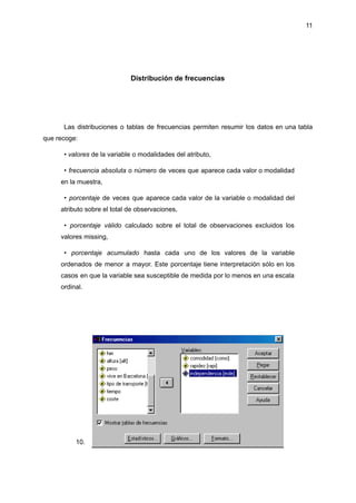 11
Distribución de frecuencias
Las distribuciones o tablas de frecuencias permiten resumir los datos en una tabla
que recoge:
• valores de la variable o modalidades del atributo,
• frecuencia absoluta o número de veces que aparece cada valor o modalidad
en la muestra,
• porcentaje de veces que aparece cada valor de la variable o modalidad del
atributo sobre el total de observaciones,
• porcentaje válido calculado sobre el total de observaciones excluidos los
valores missing,
• porcentaje acumulado hasta cada uno de los valores de la variable
ordenados de menor a mayor. Este porcentaje tiene interpretación sólo en los
casos en que la variable sea susceptible de medida por lo menos en una escala
ordinal.
10.
 