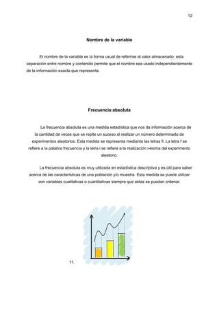12
Nombre de la variable
El nombre de la variable es la forma usual de referirse al valor almacenado: esta
separación entre nombre y contenido permite que el nombre sea usado independientemente
de la información exacta que representa.
Frecuencia absoluta
La frecuencia absoluta es una medida estadística que nos da información acerca de
la cantidad de veces que se repite un suceso al realizar un número determinado de
experimentos aleatorios. Esta medida se representa mediante las letras fi. La letra f se
refiere a la palabra frecuencia y la letra i se refiere a la realización i-ésima del experimento
aleatorio.
La frecuencia absoluta es muy utilizada en estadística descriptiva y es útil para saber
acerca de las características de una población y/o muestra. Esta medida se puede utilizar
con variables cualitativas o cuantitativas siempre que estas se puedan ordenar.
11.
 
