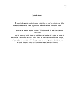 15
Conclusiones
En conclusión podríamos decir que la estadística es una herramienta muy útil al
momento de recolectar datos, organizarlos, elaborar gráficas entre otras cosas.
Además se pueden recoger datos por distintos métodos como la encuesta y
entrevistas.
gracias a ella podemos medir los datos de una población por medio de tablas de
frecuencia. la estadística de cierta forma infiere en nuestras vidas tanto en el colegio,
universidad como en nuestra vida diaria, por eso es muy importante tener en cuenta
algunos conceptos básicos, como los ya hablados en este informe.
 