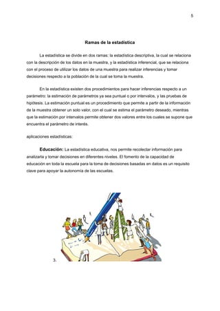 5
Ramas de la estadística
La estadística se divide en dos ramas: la estadística descriptiva, la cual se relaciona
con la descripción de los datos en la muestra, y la estadística inferencial, que se relaciona
con el proceso de utilizar los datos de una muestra para realizar inferencias y tomar
decisiones respecto a la población de la cual se toma la muestra.
En la estadística existen dos procedimientos para hacer inferencias respecto a un
parámetro: la estimación de parámetros ya sea puntual o por intervalos, y las pruebas de
hipótesis. La estimación puntual es un procedimiento que permite a partir de la información
de la muestra obtener un solo valor, con el cual se estima el parámetro deseado, mientras
que la estimación por intervalos permite obtener dos valores entre los cuales se supone que
encuentra el parámetro de interés.
aplicaciones estadísticas:
Educación: La estadística educativa, nos permite recolectar información para
analizarla y tomar decisiones en diferentes niveles. El fomento de la capacidad de
educación en toda la escuela para la toma de decisiones basadas en datos es un requisito
clave para apoyar la autonomía de las escuelas.
3.
 
