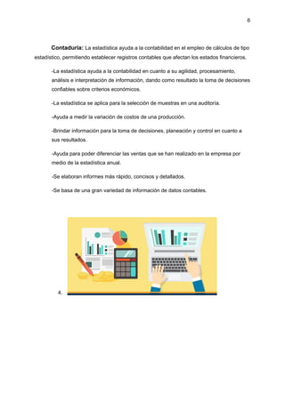 6
Contaduría: La estadística ayuda a la contabilidad en el empleo de cálculos de tipo
estadístico, permitiendo establecer registros contables que afectan los estados financieros.
-La estadística ayuda a la contabilidad en cuanto a su agilidad, procesamiento,
análisis e interpretación de información, dando como resultado la toma de decisiones
confiables sobre criterios económicos.
-La estadística se aplica para la selección de muestras en una auditoría.
-Ayuda a medir la variación de costos de una producción.
-Brindar información para la toma de decisiones, planeación y control en cuanto a
sus resultados.
-Ayuda para poder diferenciar las ventas que se han realizado en la empresa por
medio de la estadística anual.
-Se elaboran informes más rápido, concisos y detallados.
-Se basa de una gran variedad de información de datos contables.
4.
 
