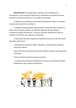 7
Administración: Es indispensable la aplicación de la estadística en la
administración, ya que proporciona elementos de confiabilidad que sustentan la toma de
decisiones en temas administrativos, como calidad y productividad.
La aplicación de la estadística es para todas las disciplinas y siempre va a requerir
de datos para la resolución de problemas.
La estadística descriptiva ofrece datos para definir elementos básicos como son la
media, moda, desviación estándar y los diferentes diagramas de cajas, tablas de
contingencia y gráficas de dispersión. Y así tomar la decisión administrativa a partir de
hipótesis, en la industria como negocios a nivel general.
La estadística inferencial comprende los métodos y procesos por medio de técnicas
descriptivas. Algunas son:
-Comparación de métodos de trabajo, materiales, y productividad de máquinas y
equipos de medición.
-Busca condiciones de operatividad eliminando defectos, logrando mejor desempeño
de procesos.
-Brindar soporte para diseñar productos y procesos.
- La aplicación de herramientas estadísticas se encuentra en paquetes de software,
simplificando la labor operativa administrativa.
5.
 