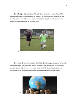 8
Gerontología deporte: La contribución de la estadística a la cientificidad del
sistema de preparación del deportista se patentiza en aplicar modelos estadísticos que
permitan, entre otros: obtener una información objetiva sobre la caracterización de los
atletas en diferentes etapas de su preparación
.
6.
Economía: El conocimiento de la Estadística Económica permite apoyar la toma de
decisiones para la aplicación de la política económica que se proponen los países para
conducir la sociedad, así como para trazar la estrategia de desarrollo acorde con los
programas que se consideran según las condiciones imperantes en cada nación.
7.
 