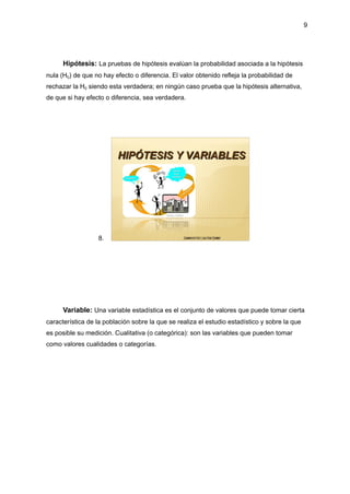 9
Hipótesis: La pruebas de hipótesis evalúan la probabilidad asociada a la hipótesis
nula (H0) de que no hay efecto o diferencia. El valor obtenido refleja la probabilidad de
rechazar la H0 siendo esta verdadera; en ningún caso prueba que la hipótesis alternativa,
de que si hay efecto o diferencia, sea verdadera.
8.
Variable: Una variable estadística es el conjunto de valores que puede tomar cierta
característica de la población sobre la que se realiza el estudio estadístico y sobre la que
es posible su medición. Cualitativa (o categórica): son las variables que pueden tomar
como valores cualidades o categorías.
 