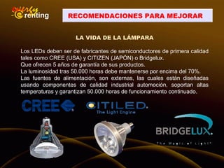 RECOMENDACIONES PARA MEJORAR
LA VIDA DE LA LÁMPARA
Los LEDs deben ser de fabricantes de semiconductores de primera calidad
tales como CREE (USA) y CITIZEN (JAPÓN) o Bridgelux.
Que ofrecen 5 años de garantía de sus productos.
La luminosidad tras 50.000 horas debe mantenerse por encima del 70%.
Las fuentes de alimentación, son externas, las cuales están diseñadas
usando componentes de calidad industrial automoción, soportan altas
temperaturas y garantizan 50.000 horas de funcionamiento continuado.
 