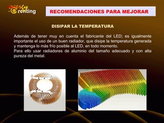 DISIPAR LA TEMPERATURA
Además de tener muy en cuenta el fabricante del LED; es igualmente
importante el uso de un buen radiador, que disipe la temperatura generada
y mantenga lo más frío posible al LED, en todo momento.
Para ello usar radiadores de aluminio del tamaño adecuado y con alta
pureza del metal.
RECOMENDACIONES PARA MEJORAR
 