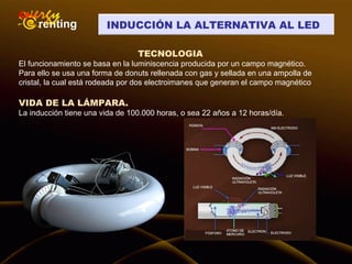 INDUCCIÓN LA ALTERNATIVA AL LED
TECNOLOGIA
El funcionamiento se basa en la luminiscencia producida por un campo magnético.
Para ello se usa una forma de donuts rellenada con gas y sellada en una ampolla de
cristal, la cual está rodeada por dos electroimanes que generan el campo magnético
VIDA DE LA LÁMPARA.
La inducción tiene una vida de 100.000 horas, o sea 22 años a 12 horas/día.
 