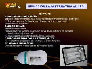 INDUCCIÓN LA ALTERNATIVA AL LED
VENTAJAS
RELACION CALIDAD PRECIO.
El precio de las lámparas es muy cercano al de las convencionales de alumbrado
público, por tanto son fácilmente amortizables por el ahorro producido.
Mantenimiento inexistente.
CALIDAD DE LUZ.
Encendido instantáneo.
Producen luz muy similar a la luz solar, es luz difusa, similar a las lámparas
convencionales, bajo consumo.
No necesita lentes ni materiales reflectores especiales.
COMPORTAMIENTO CON LA TEMPERARUTA.
No les afecta la temperatura generada por la propia lámpara.
EFICIENCIA ENERGÉTICA.
Consumen un 60% menos que las de vapor de sodio.
 
