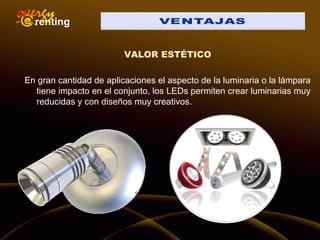 VALOR ESTÉTICO
En gran cantidad de aplicaciones el aspecto de la luminaria o la lámpara
tiene impacto en el conjunto, los LEDs permiten crear luminarias muy
reducidas y con diseños muy creativos.
VENTAJAS
 
