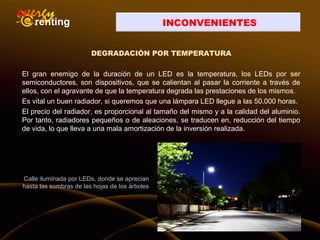 INCONVENIENTES
DEGRADACIÓN POR TEMPERATURA
El gran enemigo de la duración de un LED es la temperatura, los LEDs por ser
semiconductores, son dispositivos, que se calientan al pasar la corriente a través de
ellos, con el agravante de que la temperatura degrada las prestaciones de los mismos.
Es vital un buen radiador, si queremos que una lámpara LED llegue a las 50.000 horas.
El precio del radiador, es proporcional al tamaño del mismo y a la calidad del aluminio.
Por tanto, radiadores pequeños o de aleaciones, se traducen en, reducción del tiempo
de vida, lo que lleva a una mala amortización de la inversión realizada.
Calle iluminada por LEDs, donde se aprecian
hasta las sombras de las hojas de los árboles
 