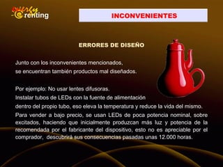 INCONVENIENTES
ERRORES DE DISEÑO
Junto con los inconvenientes mencionados,
se encuentran también productos mal diseñados.
Por ejemplo: No usar lentes difusoras.
Instalar tubos de LEDs con la fuente de alimentación
dentro del propio tubo, eso eleva la temperatura y reduce la vida del mismo.
Para vender a bajo precio, se usan LEDs de poca potencia nominal, sobre
excitados, haciendo que inicialmente produzcan más luz y potencia de la
recomendada por el fabricante del dispositivo, esto no es apreciable por el
comprador, descubrirá sus consecuencias pasadas unas 12.000 horas.
 
