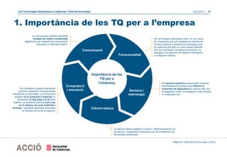 Les Tecnologies Quàntiques a Catalunya | Informe tecnològic Juny 2019 | 10
1. Importància de les TQ per a l’empresa
Importància de les
TQ per a
l’empresa
Comunicació
Sensors i
metrologia
Ciència bàsica
Computació
i simulació
La comunicació quàntica permetrà
protegir les dades compartides
digitalment, per exemple les transaccions
financeres o historials mèdics.
Les tecnologies quàntiques obren un nou camp
de l’enginyeria que pot traslladar els efectes de
la física quàntica a aplicacions pràctiques amb
un potencial disruptiu en molts camps diferents
com els ordinadors, les telecomunicacions, la
navegació de satèl·lits, els telèfons intel·ligents
o la diagnosi mèdica.
La ciència bàsica engloba la recerca i desenvolupament en
les teories i components necessaris per tal d’empènyer les
tecnologies quàntiques.
Els ordinadors quàntics permetran
resoldre problemes computacionals
actualment no resolubles. La computació
quàntica té el potencial d’impactar en
els àmbits del Big Data o la IA entre
d’altres. La simulació quàntica serà clau
en el disseny de nous materials i
fàrmacs, i permetrà optimitzar processos
en àmbits com el de la logística.
Font: EIC (DGI-ACCIÓ) en base a ICFO
Transversalitat
Els sensors quàntics proporcionen mesures
extremadament precises que milloren el
rendiment de dispositius en sectors tals com
el diagnòstic mèdic, la navegació d’alta precisió
o l’enginyeria civil.
 