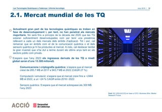 Les Tecnologies Quàntiques a Catalunya | Informe tecnològic Juny 2019 | 12
2.1. Mercat mundial de les TQ
Actualment gran part de les tecnologies quàntiques es troben en
fase de desenvolupament i, per tant, no han penetrat als mercats
majoritaris. No serà fins a principis de la dècada del 2020 que les TQ
estaran suficientment desenvolupades com per tenir una presència
rellevant a cada un dels mercats dels àmbits d’aplicació. Tot i així, cal
remarcar que en àmbits com el de la comunicació quàntica o el dels
sensors quàntics ja hi ha productes al mercat. A més, cal destacar també
la gran inversió que s’ha dut a terme durant els últims anys tant en els
sectors públic com privats.
S’espera que l’any 2023 els ingressos derivats de les TQ a nivell
global seran d’uns 13.300 milions$.
Comunicacions i criptografia quàntica: s’espera que el mercat
creixi de 285,7 M$ el 2017 a 943,7 M$ el 2022 (CAGR 27 %).
Computació i simulació: s’espera que el mercat creixi fins a ~2464
M$ el 2022, a un ~24 % CAGR entre 2016 i 2022.
Sensors quàntics: S’espera que el mercat sobrepassi els 300 M$
l’any 2023
Font: EIC (DGI-ACCIÓ) en base a ICFO i Business Wire, Market
Research Future
 
