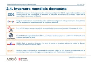 Les Tecnologies Quàntiques a Catalunya | Informe tecnològic Juny 2019 | 19
2.4. Inversors mundials destacats
Google ha invertit fortament en computació quàntica i col·labora estratègicament amb igrups de recerca d’arreu del món.
El 2018, va presentar un processador quàntic de 72 qubits, el Bristlecone.
L’any 2018 SK telecom va comprar la meitat de l’empresa suïssa de comunicacions quàntiques ID Quantique, per 65 M$.
Des del 2017, Volkswagen col·labora amb D-Wave, una empresa canadenca que ja té un quantum annealer al mercat, per tal
d’estudiar l’optimització del trànsit.
IBM està desenvolupant circuits superconductors per a computació quàntica. El 2016, va posar a disposició dels usuaris
que ho vulguin la IBM Q Experience, on actualment es pot operar al núvol amb uns 20 qubits. A més, IBM ha
desenvolupat un processador de 50 qubits.
El 2018, Baidu va anunciar el llançament d’un centre de recerca en computació quàntica, the Institute for Quantum
Computing, en diferents localitats de la Xina.
Alibaba ha invertit 15.000 milions$ en projectes R&D de computació quàntica. El 2018 va llançar una plataforma en línia de
computació quàntica, el superconducting quantum computing cloud, amb 11 qubits, disponible al públic.
Font: EIC (DGI-ACCIÓ) en base a ICFO
 