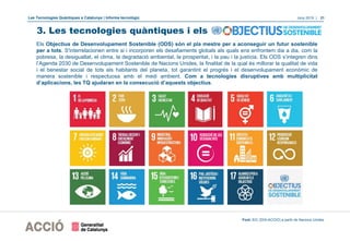 Les Tecnologies Quàntiques a Catalunya | Informe tecnològic Juny 2019 | 21
Els Objectius de Desenvolupament Sostenible (ODS) són el pla mestre per a aconseguir un futur sostenible
per a tots. S'interrelacionen entre si i incorporen els desafiaments globals als quals ens enfrontem dia a dia, com la
pobresa, la desigualtat, el clima, la degradació ambiental, la prosperitat, i la pau i la justícia. Els ODS s’integren dins
l’Agenda 2030 de Desenvolupament Sostenible de Nacions Unides, la finalitat de la qual és millorar la qualitat de vida
i el benestar social de tots els habitants del planeta, tot garantint el progrés i el desenvolupament econòmic de
manera sostenible i respectuosa amb el medi ambient. Com a tecnologies disruptives amb multiplicitat
d’aplicacions, les TQ ajudaran en la consecució d’aquests objectius.
Font: EIC (DGI-ACCIÓ) a partir de Nacions Unides
3. Les tecnologies quàntiques i els
 