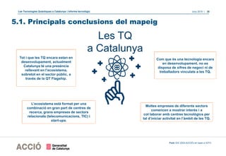 Les Tecnologies Quàntiques a Catalunya | Informe tecnològic Juny 2019 | 28
5.1. Principals conclusions del mapeig
Tot i que les TQ encara estan en
desenvolupament, actualment
Catalunya té una presència
rellevant en l’ecosistema,
sobretot en el sector públic, a
través de la QT Flagship.
Com que és una tecnologia encara
en desenvolupament, no es
disposa de xifres de negoci ni de
treballadors vinculats a les TQ.
L’ecosistema està format per una
combinació en gran part de centres de
recerca, grans empreses de sectors
relacionats (telecomunicacions, TIC) i
start-ups.
Les TQ
a Catalunya
Moltes empreses de diferents sectors
comencen a mostrar interès i a
col·laborar amb centres tecnològics per
tal d’iniciar activitat en l’àmbit de les TQ.
Font: EIC (DGI-ACCIÓ) en base a ICFO.
 