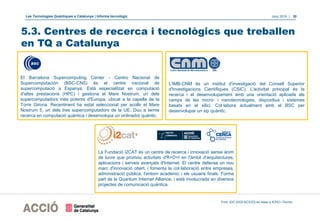 Les Tecnologies Quàntiques a Catalunya | Informe tecnològic Juny 2019 | 30
5.3. Centres de recerca i tecnològics que treballen
en TQ a Catalunya
L'IMB-CNM és un institut d'investigació del Consell Superior
d'Investigacions Científiques (CSIC). L'activitat principal és la
recerca i el desenvolupament amb una orientació aplicada als
camps de les micro- i nanotecnologies, dispositius i sistemes
basats en el silici. Col·labora actualment amb el BSC per
desenvolupar un xip quàntic.
El Barcelona Supercomputing Center - Centro Nacional de
Supercomputación (BSC-CNS) és el centre nacional de
supercomputació a Espanya. Està especialitzat en computació
d'altes prestacions (HPC) i gestiona el Mare Nostrum, un dels
supercomputadors més potents d'Europa, ubicat a la capella de la
Torre Girona. Recentment ha estat seleccionat per acollir el Mare
Nostrum 5, un dels tres supercomputadors de la UE. Duu a terme
recerca en computació quàntica i desenvolupa un ordinador quàntic.
La Fundació i2CAT és un centre de recerca i innovació sense ànim
de lucre que promou activitats d'R+D+I en l'àmbit d'arquitectures,
aplicacions i serveis avançats d'Internet. El centre defensa un nou
marc d'innovació obert, i fomenta la col·laboració entre empreses,
administració pública, l'entorn acadèmic i els usuaris finals. Forma
part de la Quantum Internet Alliance, i està involucrada en diversos
projectes de comunicació quàntica.
Font: EIC (DGI-ACCIÓ) en base a ICFO i Tecnio
 