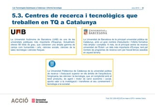 Les Tecnologies Quàntiques a Catalunya | Informe tecnològic Juny 2019 | 32
5.3. Centres de recerca i tecnològics que
treballen en TQ a Catalunya
Font: EIC (DGI-ACCIÓ) en base a ICFO i centres Cerca.
La Universitat de Barcelona és la principal universitat pública de
Catalunya, amb un gran nombre d'estudiants i l'oferta formativa
més àmplia i completa. A més, és el principal centre de recerca
universitari de l'Estat i un dels més importants d'Europa, tant pel
nombre de programes de recerca com per l'excel·lència assolida
en aquest terreny.
La Universitat Autònoma de Barcelona (UAB) és una de les
universitats públiques més importants d'Espanya. Actualment,
ofereix 88 títols de grau, que cobreixen una àmplia gamma de
camps com humanitats i arts, ciències socials, ciències de la
salut, tecnologia i ciències físiques.
La Universitat Politècnica de Catalunya és la universitat pública
de recerca i d'educació superior en els àmbits de l'arquitectura,
l'enginyeria, les ciències i la tecnologia, que, en complicitat amb el
teixit productiu, és agent i motor de canvi econòmic i social,
aporta valor a la investigació i transfereix el seu coneixement i
tecnologia a la societat.
 