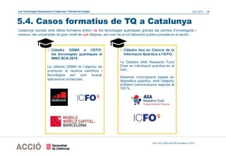 Les Tecnologies Quàntiques a Catalunya | Informe tecnològic Juny 2019 | 33
5.4. Casos formatius de TQ a Catalunya
oCàtedra GSMA a l’ICFO:
les tecnologies quàntiques al
MWC BCN 2019
La càtedra GSMA té l’objectiu de
promoure la recerca científica i
tecnològica així com buscar
aplicacions comercials.
oCàtedra Axa en Ciència de la
Informació Quàntica a l’ICFO:
1a Càtedra AXA Research Fund
Chair en informació quàntica en el
món.
Sistemes d’encriptació basats en
dispositius quàntics, amb l'objectiu
d'obtenir comunicacions segures al
100 %.
Catalunya compta amb oferta formativa entorn de les tecnologies quàntiques gràcies als centres d’investigació i
recerca i les universitats de gran nivell de què disposa, així com de la col·laboració publico-privada en el sector:
Font: EIC (DGI-ACCIÓ) en base a ICFO.
 