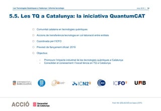 Les Tecnologies Quàntiques a Catalunya | Informe tecnològic Juny 2019 | 34
o Comunitat catalana en tecnologies quàntiques
o Accions de transferència tecnologia en col·laboració entre entitats
o Coordinada per l’ICFO
o Previsió de llançament oficial: 2019
o Objectius:
- Promoure l’impacte industrial de les tecnologies quàntiques a Catalunya
- Consolidar el coneixement i l’excel·lència en TQ a Catalunya
Font: EIC (DGI-ACCIÓ) en base a ICFO.
5.5. Les TQ a Catalunya: la iniciativa QuantumCAT
 