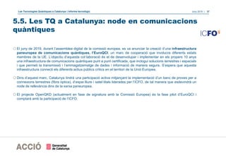 Les Tecnologies Quàntiques a Catalunya | Informe tecnològic Juny 2019 | 37
5.5. Les TQ a Catalunya: node en comunicacions
quàntiques
oEl juny de 2019, durant l’assemblea digital de la comissió europea, es va anunciar la creació d’una infraestructura
paneuropea de comunicacions quàntiques, l’EuroQCI, un marc de cooperació que involucra diferents estats
membres de la UE. L’objectiu d’aquesta col·laboració és el de desenvolupar i implementar en els propers 10 anys
una infraestructura de comunicacions quàntiques punt a punt certificada, que inclogui solucions terrestres i espacials
i que permeti la transmissió i l’emmagatzematge de dades i informació de manera segura. S’espera que aquesta
infraestructura connecti els diferents actius públics crítics en el territori de la Unió Europea.
oDins d’aquest marc, Catalunya tindrà una participació activa mitjançant la implementació d’un banc de proves per a
connexions terrestres (fibra òptica), d’espai lliure i satel·litals liderades per l’ICFO, de tal manera que esdevindrà un
node de rellevància dins de la xarxa paneuropea.
oEl projecte OpenQKD (actualment en fase de signatura amb la Comissió Europea) és la fase pilot d’EuroQCI i
comptarà amb la participació de l’ICFO.
 