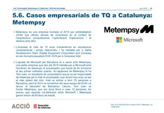 Les Tecnologies Quàntiques a Catalunya | Informe tecnològic Juny 2019 | 40
5.6. Casos empresarials de TQ a Catalunya:
Metempsy
Font: EIC (DGI-ACCIÓ) en base a ICFO, Metempsy i la
Vanguardia
oMetempsy és una empresa fundada el 2014 per extreballadors
d’Intel que ofereix serveis de consultoria en el context de
l’arquitectura computacional, l’optimització d’aplicacions i el
disseny amb silici.
oL’empresa té més de 15 anys d’experiència en arquitectura
computacional i temes relacionats, i ha treballat per a Alpha
Development Team (Digital Equipment Corporation and Compaq)
en els microprocessadors EV8 i EV9 per a l’empresa Intel.
oL'aposta de Microsoft per Barcelona té a veure amb Metempsy,
una petita empresa que des del 2015 treballa per a Microsoft amb
l'encàrrec de dissenyar el processador que haurà de fer funcionar
el seu primer ordinador quàntic. Al capdavant de Metempsy hi ha
Toni Juan, un arquitecte de computadors que ja va ser responsable
de dissenyar per a Intel el processador que durant tres anys va ser
el més potent del món. Intel va arribar a tenir 70 persones a
Barcelona, però el 2014 va concentrar els seus equips als EUA i va
tancar el laboratori de Barcelona. Llavors, Toni Juan va
fundar Metempsy, que ara dona feina a unes 12 persones. Es
preveu que aquesta col·laboració entre Microsoft i Metempsy
generi entorn de 60 llocs de treball.
 