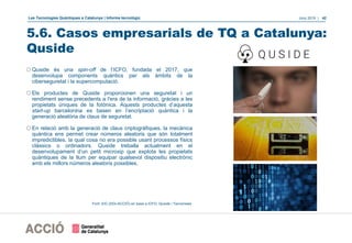 Les Tecnologies Quàntiques a Catalunya | Informe tecnològic Juny 2019 | 42
5.6. Casos empresarials de TQ a Catalunya:
Quside
oQuside és una spin-off de l’ICFO, fundada el 2017, que
desenvolupa components quàntics per als àmbits de la
ciberseguretat i la supercomputació.
oEls productes de Quside proporcionen una seguretat i un
rendiment sense precedents a l'era de la informació, gràcies a les
propietats úniques de la fotònica. Aquests productes d’aquesta
start-up barcelonina es basen en l’encriptació quàntica i la
generació aleatòria de claus de seguretat.
oEn relació amb la generació de claus criptogràfiques, la mecànica
quàntica ens permet crear números aleatoris que són totalment
impredictibles, la qual cosa no era possible usant processos físics
clàssics o ordinadors. Quside treballa actualment en el
desenvolupament d’un petit microxip que explota les propietats
quàntiques de la llum per equipar qualsevol dispositiu electrònic
amb els millors números aleatoris possibles.
Font: EIC (DGI-ACCIÓ) en base a ICFO, Quside i Tecnonews
 