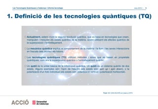 Les Tecnologies Quàntiques a Catalunya | Informe tecnològic Juny 2019 | 5
1. Definició de les tecnologies quàntiques (TQ)
oActualment, estem vivint la segona revolució quàntica, que es basa en tecnologies que creen,
manipulen i mesuren els estats quàntics de la matèria, sovint utilitzant els efectes quàntics de
la superposició i l'entrellaçament.
oLa mecànica quàntica explica el comportament de la matèria i la llum i les seves interaccions
en l'escala dels àtoms i els fotons.
oLes tecnologies quàntiques (TQ) utilitzen mètodes i eines que es basen en propietats
quàntiques, com ara la superposició quàntica o l'entrellaçament quàntic.
oUn qubit és la unitat bàsica de la informació quàntica. Un qubit és un sistema quàntic de dos
estats. Alguns exemples són: l’spin de l'electró (els estats són: spin up i spin down), o la
polarització d'un fotó individual (els estats són: polarització vertical i polarització horitzontal).
Font: EIC (DGI-ACCIÓ) en base a ICFO
 