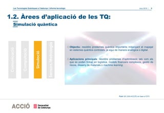 Les Tecnologies Quàntiques a Catalunya | Informe tecnològic Juny 2019 | 8
oObjectiu: resoldre problemes quàntics importants mitjançant el mapejat
en sistemes quàntics controlats, ja sigui de manera analògica o digital.
oAplicacions principals: resoldre problemes d’optimització tals com els
que es poden trobar en logística, models financers complexos, gestió de
riscos, disseny de materials o machine learning.
Font: EIC (DGI-ACCIÓ) en base a ICFO
1.2. Àrees d’aplicació de les TQ:
Comunicació
Computació
Simulació
Sensors/Metrologia
Simulació quàntica
 