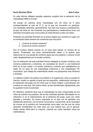 3
Nuria Sánchez Oliver Aula 5 años
En este informe reflejaré aquellos aspectos surgidos tras la aplicación de la
metodología ABN en el aula.
He puesto en práctica dicha metodología con 20 niños de 5 años
correspondientes al aula de 5º C, en la que me encuentro en prácticas.
Los resultados obtenidos, generalmente, han sido muy buenos y satisfactorios,
ya que, los niños se han mostrado muy participativos y colaborativos al ser una
actividad innovadora que nunca antes se había llevado a cabo con éstos.
Presenté una actividad Schratch en la pizarra digital que consistía en jugar con
el muñequito hasta resolver las cuestiones que nos ponía:
1. ¿Cuál es el número posterior?
2. ¿Cuál es el número anterior?
Con el muñeco debían pinchar en un cubo para extraer un número de su
interior. Finalmente, los niños voluntariamente salían a la pizarra para
seleccionar en una escala de números aquel que era posterior o anterior al del
cubo, desplazándose por la escala numérica.
Con la realización de esta actividad hemos trabajado la escala numérica y los
números posteriores y anteriores, sin necesidad de recurrir a una tradicional
ficha en la que rodear o al conteo individual y rutinario que realizábamos en
clase. Es un paso de una metodología tradicional a una metodología TIC
innovadora, que trabaja las matemáticas desde una perspectiva más dinámica
y divertida.
La maestra mostró una actitud muy abierta a mi sugerencia y tras su puesta en
marcha, mostró su agrado al igual que los pequeños, colaborando conmigo en
la realización del juego con los niños que no tienen religión y permanecen con
nosotras en otra aula. Del mismo modo, se han familiarizado rápidamente y les
ha gustado mucho la actividad.
En definitiva, podemos decir que la metodología ha sido comprendida por los
niños de manera muy positiva. No se han mostrado grandes dificultades en su
utilización ni en la interiorización de la dinámica del juego, pues son niños
grandes y avivados. Su buena respuesta en el aula me ha aportado una
satisfacción personal y me ha hecho cerciorarme, nuevamente, de la necesidad
de innovar en la práctica con herramientas como ésta, con las que los niños
aprenden divirtiéndose (en este caso con una materia que, por lo general,
acaba siendo difícil para la mayoría, creando así cierta repulsión hacia las
matemáticas).
 