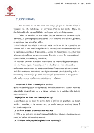 TENDENCIAS CONTEMPORANEAS DE LA EDUCACION
18
7. CONCLUSIONES:
Para nosotras fue un reto crear este trabajo ya que, la mayoría, nunca ha
trabajado con esta metodología de entrevistas. Pero no nos resultó difícil, nos
distribuimos bien las responsabilidades y realizamos un buen trabajo en grupo.
Quizás la dificultad de este trabajo este en exponer los resultados de las
entrevistas, ya que son preguntas muy abierta y las respuestas muy diversas, por tanto,
es complicado crear un gráfico, tabla…
La realización de éste trabajo ha superado todas y cada una de las expectativas que
teníamos ante él. Nos ha servido para conocer un colegio de características especiales,
su organización, su método de enseñanza…, además nos ha acercado a conocer diversas
opiniones sobre el tema que proponemos en diferentes sectores del sistema educativo
(padres/madres, profesores/as y alumnos/as).
Los resultados obtenidos en nuestras encuestas nos han sorprendido gratamente en su
mayoría. Ya que, a pesar de que algunas de nuestras hipótesis planteadas quedan
confirmadas, muchas otras, por suerte, son erróneas. Comprobando así que a pesar de
las dificultades que se presentan en los colegios en tiempos como los que hoy en día a
travesamos y los hándicaps que tienen estos colegios poco comunes, el trabajo en sus
aulas y el proceso de enseñanza aprendizaje no se ve afectado.
El profesor no se siente valorado por la sociedad.
Queda confirmado que con ésta hipótesis no estábamos en lo cierto. Nuestros profesores
entrevistados nos confirman que sí se sienten valorados por la sociedad, sobre todo por
padres y alumnos.
La agrupación por ciclos dificulta el aprendizaje.
La distribución de las aulas por ciclos afecta al proceso de aprendizaje de manera
positiva y negativa en los alumnos, pero en ningún momento podemos hablar de
dificultad en el proceso.
Los objetivos mínimos establecidos son excesivos.
El 100% de los profesores nos confirman que los objetivos mínimos establecidos no son
excesivos, incluso los consideran escasos.
Los centros no están preparados para nuevas metodologías.
 