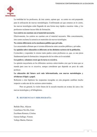 TENDENCIAS CONTEMPORANEAS DE LA EDUCACION
19
La totalidad de los profesores, de éste centro, opinan que su centro no está preparado
para la utilización de nuevas metodologías. Confirmando así que estamos en lo cierto,
las nuevas tecnologías están llegando de una forma muy rápida a nuestras vidas, y los
profesores reclaman incuso falta de formación.
Los centros no cuentan con el material necesario.
Efectivamente, los centros no cuentan con el material necesario. Más concretamente,
éste centro reclama la carencia en materiales de nuevas tecnologías.
No existen diferencia en la enseñanza pública que privada.
Los encuestados afirman que sí existen diferencias entre escuelas públicas y privadas.
La opinión sobre educación es diferente en los distintos sectores de la población.
Ccoinciden y responden lo mismo tanto padres como profesores es, que, es una pieza
fundamental para la formación e integración de los niños en la sociedad.
Los padres y alumnos creen que la tarea es excesiva.
La opinión mayoritaria en los diferentes sectores entrevistados cree que la tarea que se
manda para casa no es excesiva, aunque consideran que depende un poco de cada
profesor.
La educación del futuro será más informatizada, con nuevas metodologías y
olvidaran el lápiz y papel.
Referente a ésta hipótesis las respuestas recogidas en esta pregunta cambian mucho
respecto a cada uno de los sectores entrevistados.
Pero en general, la visión futura de la escuela muestra un avance de cara a las
nuevas tecnologías y al bilingüismo.
8. REFERENCIAS Y BIBLIOGRAFÍA:
Bullido Díaz, Allyson
Castellanos Novillo, Ester
Escribano Romero, Cristina
Garzas Gallego, Yurena
Vallejo Martín, Patricia
 