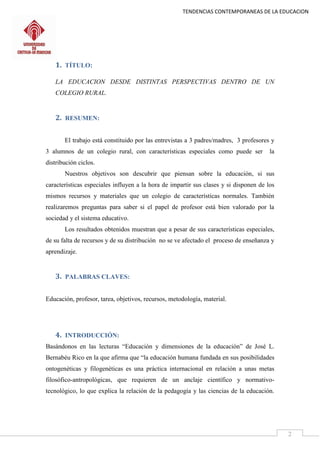 TENDENCIAS CONTEMPORANEAS DE LA EDUCACION
2
1. TÍTULO:
LA EDUCACION DESDE DISTINTAS PERSPECTIVAS DENTRO DE UN
COLEGIO RURAL.
2. RESUMEN:
El trabajo está constituido por las entrevistas a 3 padres/madres, 3 profesores y
3 alumnos de un colegio rural, con características especiales como puede ser la
distribución ciclos.
Nuestros objetivos son descubrir que piensan sobre la educación, si sus
características especiales influyen a la hora de impartir sus clases y si disponen de los
mismos recursos y materiales que un colegio de características normales. También
realizaremos preguntas para saber si el papel de profesor está bien valorado por la
sociedad y el sistema educativo.
Los resultados obtenidos muestran que a pesar de sus características especiales,
de su falta de recursos y de su distribución no se ve afectado el proceso de enseñanza y
aprendizaje.
3. PALABRAS CLAVES:
Educación, profesor, tarea, objetivos, recursos, metodología, material.
4. INTRODUCCIÓN:
Basándonos en las lecturas “Educación y dimensiones de la educación” de José L.
Bernabéu Rico en la que afirma que “la educación humana fundada en sus posibilidades
ontogenéticas y filogenéticas es una práctica internacional en relación a unas metas
filosófico-antropológicas, que requieren de un anclaje científico y normativo-
tecnológico, lo que explica la relación de la pedagogía y las ciencias de la educación.
 