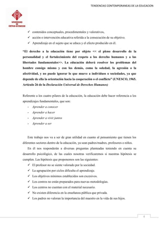TENDENCIAS CONTEMPORANEAS DE LA EDUCACION
4
 contenidos conceptuales, procedimentales y valorativos,
 acción o intervención educativa referida a la consecución de su objetivo.
 Aprendizaje en el sujeto que se educa y el efecto producido en él.
“El derecho a la educación tiene por objeto << el pleno desarrollo de la
personalidad y el fortalecimiento del respeto a los derecho humanos y a las
libertades fundamentales>>. La educación deberá resolver los problemas del
hombre consigo mismo y con los demás, como la soledad, la agresión o la
afectividad, y no puede ignorar lo que mueve a individuos o sociedades, ya que
depende de ella la orientación hacia la cooperación o el conflicto” (UNESCO, 1965.
Artículo 26 de la Declaración Universal de Derechos Humanos)
Referente a los cuatro pilares de la educación, la educación debe hacer referencia a los
aprendizajes fundamentales, que son:
- Aprender a conocer
- Aprender a hacer
- Aprender a vivir juntos
- Aprender a ser
Este trabajo nos va a ser de gran utilidad en cuanto al pensamiento que tienen los
diferentes sectores dentro de la educación, ya sean padres/madres, profesores o niños.
En él nos responderán a diversas preguntas planteadas teniendo en cuenta su
desarrollo psicológico, de las cuales nosotras verificaremos si nuestras hipótesis se
cumplen. Las hipótesis que proponemos son las siguientes:
 El profesor no se siente valorado por la sociedad.
 La agrupación por ciclos dificulta el aprendizaje.
 Los objetivos mínimos establecidos son excesivos.
 Los centros no están preparados para nuevas metodologías.
 Los centros no cuentan con el material necesario.
 No existen diferencia en la enseñanza pública que privada.
 Los padres no valoran la importancia del maestro en la vida de sus hijos.
 