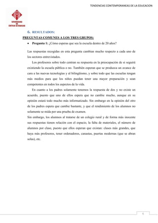 TENDENCIAS CONTEMPORANEAS DE LA EDUCACION
6
6. RESULTADOS:
PREGUNTAS COMUNES A LOS TRES GRUPOS:
 Pregunta 1: ¿Cómo esperas que sea la escuela dentro de 20 años?
Las respuestas recogidas en esta pregunta cambian mucho respecto a cada uno de
los sectores entrevistados.
Los profesores sobre todo centran su respuesta en la preocupación de si seguirá
existiendo la escuela pública o no. También esperan que se produzca un avance de
cara a las nuevas tecnologías y al bilingüismo, y sobre todo que las escuelas tengan
más medios para que los niños puedan tener una mayor preparación y sean
competentes en todos los aspectos de la vida.
En cuanto a los padres solamente tenemos la respuesta de dos y no existe un
acuerdo, puesto que uno de ellos espera que no cambie mucho, aunque en su
opinión estará todo mucho más informatizado. Sin embargo en la opinión del otro
de los padres espera que cambie bastante, y que el rendimiento de los alumnos no
solamente se mida por una prueba de examen.
Sin embargo, los alumnos al tratarse de un colegio rural y de forma más inocente
sus respuestas tienen relación con el espacio, la falta de materiales, el número de
alumnos por clase, puesto que ellos esperan que existan: clases más grandes, que
haya más profesores, tener ordenadores, canastas, puertas modernas (que se abran
solas), etc.
 