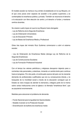 10
El modelo escolar se mantuvo muy similar al establecido en la Ley Moyano, en
el que unos pocos eran capaces de acceder a los grados superiores y se
contemplaba la enseñanza pública y privada. También se reconocía el derecho
a la educación con libre elección de centro y el derecho a fundar y mantener
centros docentes.
Se crearon cuatro leyes sin que la Ley Moyano fuera derogada:
- Ley de Reforma de la Segunda Enseñanza
- Ley de Ordenación Universitaria
- Ley de Educación Primaria
- Ley de Bases de Enseñanza Media y Profesional
Otras tres leyes del ministro Ruiz Gutiérrez comenzaron a abrir el sistema
escolar:
- Ley de Ordenación de Enseñanza Media (deroga Ley de Reforma de la
Segunda Enseñanza)
- Ley de Construcciones Escolares
- Ley de Formación Profesional Industrial
Con el tiempo los valores patrióticos y religiosos decayeron dejando paso a
corrientes más personales y colectivas, iniciando un cambio lento pero continuo
hacia el progreso. Por otra parte, el continuado avance del país con la creciente
demanda de profesionales cualificados que era su consecuencia directa, y la
búsqueda de la movilidad social a través de la educación consiguió que el
Estado se viera incapaz de atender la demanda y relegara parte de la misma
sobre varias instituciones como la Iglesia o la llamada "enseñanza libre", que
se popularizó enormemente.
Medidas para solucionar el problema de demanda:
- Fondo Nacional para la Igualdad de Oportunidades
- Notable inversión en la Protección Escolar
- Diversificación de laoferta de enseñanza media
 