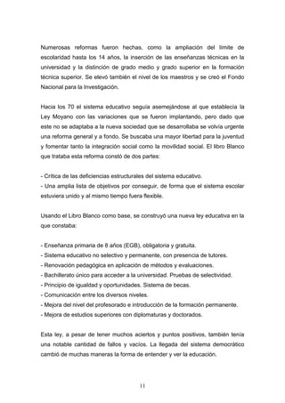 11
Numerosas reformas fueron hechas, como la ampliación del límite de
escolaridad hasta los 14 años, la inserción de las enseñanzas técnicas en la
universidad y la distinción de grado medio y grado superior en la formación
técnica superior. Se elevó también el nivel de los maestros y se creó el Fondo
Nacional para la Investigación.
Hacia los 70 el sistema educativo seguía asemejándose al que establecía la
Ley Moyano con las variaciones que se fueron implantando, pero dado que
este no se adaptaba a la nueva sociedad que se desarrollaba se volvía urgente
una reforma general y a fondo. Se buscaba una mayor libertad para la juventud
y fomentar tanto la integración social como la movilidad social. El libro Blanco
que trataba esta reforma constó de dos partes:
- Crítica de las deficiencias estructurales del sistema educativo.
- Una amplia lista de objetivos por conseguir, de forma que el sistema escolar
estuviera unido y al mismo tiempo fuera flexible.
Usando el Libro Blanco como base, se construyó una nueva ley educativa en la
que constaba:
- Enseñanza primaria de 8 años (EGB), obligatoria y gratuita.
- Sistema educativo no selectivo y permanente, con presencia de tutores.
- Renovación pedagógica en aplicación de métodos y evaluaciones.
- Bachillerato único para acceder a la universidad. Pruebas de selectividad.
- Principio de igualdad y oportunidades. Sistema de becas.
- Comunicación entre los diversos niveles.
- Mejora del nivel del profesorado e introducción de la formación permanente.
- Mejora de estudios superiores con diplomaturas y doctorados.
Esta ley, a pesar de tener muchos aciertos y puntos positivos, también tenía
una notable cantidad de fallos y vacíos. La llegada del sistema democrático
cambió de muchas maneras la forma de entender y ver la educación.
 