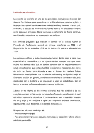 12
Instituciones educativas:
La escuela se convierte en una de las principales instituciones docentes del
sistema. No obstante, para que esto se consolidara tuvo que pasar un agitado y
largo proceso que no estuvo exento de incongruencias y vaivenes. Viendo que,
de hecho, la escuela se mostraba insuficiente frente a los crecientes cambios
de la sociedad, el Estado liberal comienza a reformarla de forma continua,
convirtiéndolo en parte de las preocupaciones políticas.
Los primeros proyectos que iniciaron el cambio en la escuela fueron el
Proyecto de Reglamento general de primera enseñanza en 1822 y el
Reglamento de las escuelas públicas de instrucción primaria elemental en
1838.
Los antiguos edificios y aulas improvisadas fueron dando paso a otros más
especializados mantenidos por los ayuntamientos, aunque tuvo que pasar
mucho más tiempo hasta que los centros contaron con los requerimientos de
salud e instalaciones que en la actualidad consideramos necesarios. Los libros
de texto se fueron generalizando y con el tiempo los castigos físicos
comenzaron a desaparecer. Los horarios se renovaron y se organizó mejor el
calendario escolar. En general, aumentó enormemente la cantidad de escuelas
distribuidas por el territorio y se empezaron a usar las estadísticas. Con el
tiempo la escuela se fue consolidando como una institución.
Además de la reforma de los centros escolares, fue vital también la de las
escuelas normales en las que se formaba el profesorado, que elevaban el nivel
del mismo. Aunque la mayoría de docentes estaban bien preparados, su paga
era muy baja y les obligaba a optar por segundos empleos alternativos,
repercutiendo en un descenso de la calidad de las clases.
Dos grandes reformas en el siglo XX:
- Preparación pedagógica
- Plan profesional: ingreso en escuelas normales por oposición y último año de
prácticas con sueldo.
 