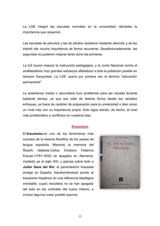 13
La LGE integró las escuelas normales en la universidad, dándoles la
importancia que requerían.
Las escuelas de párvulos y las de adultos recibieron bastante atención y se les
intentó dar mucha importancia de forma recurrente. Desafortunadamente, las
segundas no pudieron mejorar tanto como las primeras.
La ILE buscó mejorar la instrucción pedagógica, y la Junta Nacional contra el
analfabetismo hizo grandes esfuerzos alfabetizar a toda la población posible en
tiempos franquistas. La LGE usaría por primera vez el término "educación
permanente".
La enseñanza media o secundaria tuvo problemas para ser situada durante
bastante tiempo, ya que era vista de distinta forma desde los variados
enfoques, ya fuera de carácter de preparación para la universidad o bien como
un nivel más con su importancia propia. Este sigue siendo, de hecho, el nivel
más problemático y conflictivo en nuestros días.
Krausismo
El krausismo es uno de los fenómenos más
curiosos de la historia filosófica de los países de
lengua española. Mientras la memoria del
filósofo idealista Carlos Cristiano Federico
Krause (1781-1832) se apagaba en Alemania,
mediado ya el siglo XIX, y gracias sobre todo a
Julián Sanz del Río, el panenteismo krausista
arraigó en España, transformándose pronto el
krausismo hispánico en una referencia ideológica
inevitable, cuyos rescoldos no se han apagado
del todo en los umbrales del nuevo milenio, e
incluso algunos creen posible reavivar.
 