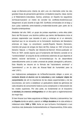 14
surge en Alemania como intento de abrir una vía intermedia entre las dos
grandes líneas de pensamiento germánico: el Idealismo (espíritu, ideas, teoría)
y el Materialismo (naturaleza, hechos, práctica); en España los seguidores
de Krause buscaron un medio de conciliar los conflictos dicotómicos que
desgarraron al país durante el siglo XIX. Conflictos enmarcados en el largo y
duro pulso sostenido entre tradición y modernidad durante gran parte de la
España contemporánea
Alrededor del año 1840, un grupo de juristas españoles y entre ellos Julián
Sanz del Río buscan una doctrina política que dentro del liberalismo inicie el
proceso regenerador que necesita el país y contenga en sí un elemento
espiritual que no se encuentra en la formulación doctrinaria del liberalismo
entonces en boga. Lo encontraron cuando Ruperto Navarro Zamorano,
miembro del grupo de amigos de Sanz del Río, tradujo en 1841 el Curso de
Derecho Natural, o Filosofía del Derecho de Heinrich Ahrens publicado en
París en 1837, donde expone que el fundamento del Derecho consiste en la
"condicionalidad": el conjunto de las condiciones exteriores de que depende el
destino racional del hombre y la humanidad que ha de desarrollarse
sistemáticamente como un orden universal de piedad, abnegación y altruismo.
Esta filosofía se resume en la fórmula del "racionalismo armónico" o
"panenteísmo" y en la obra de Krause “Ideal de humanidad para la
vida” (1811).
Las implicaciones pedagógicas de la filosofía krausista obligan a poner en
contacto directo al alumno con la naturaleza y con cualquier objeto de
conocimiento (de ahí la importancia de las clases experimentales y de las
excursiones), así como a establecer un gradualismo desde los gérmenes de
cada disciplina de conocimiento hasta la suma complicación e interconexión de
los niveles superiores. Por otra parte, es fundamental en el krausismo
la laicidad y la creencia antidogmática en un dios ajeno a reglamentaciones
de ningún tipo.
Si bien Krause tuvo fieles seguidores en Bélgica, Holanda y Latinoamérica, fue
en España donde se aplicó y ejerció un influjo duradero en la vida artística e
intelectual entre 1868 y 1936, fecha en que la Guerra Civil dispersó a sus
miembros más destacados fundamentalmente en Hispanoamérica. Entre estos
 