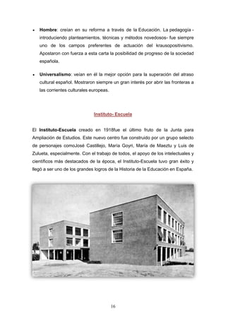 16
Hombre: creían en su reforma a través de la Educación. La pedagogía -
introduciendo planteamientos, técnicas y métodos novedosos- fue siempre
uno de los campos preferentes de actuación del krausopositivismo.
Apostaron con fuerza a esta carta la posibilidad de progreso de la sociedad
española.
Universalismo: veían en él la mejor opción para la superación del atraso
cultural español. Mostraron siempre un gran interés por abrir las fronteras a
las corrientes culturales europeas.
Instituto- Escuela
El Instituto-Escuela creado en 1918fue el último fruto de la Junta para
Ampliación de Estudios. Este nuevo centro fue construido por un grupo selecto
de personajes comoJosé Castillejo, María Goyri, María de Maeztu y Luis de
Zulueta, especialmente. Con el trabajo de todos, el apoyo de los intelectuales y
científicos más destacados de la época, el Instituto-Escuela tuvo gran éxito y
llegó a ser uno de los grandes logros de la Historia de la Educación en España.
 